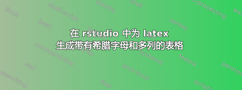 在 rstudio 中为 latex 生成带有希腊字母和多列的表格