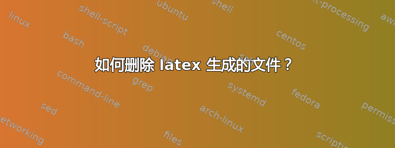 如何删除 latex 生成的文件？