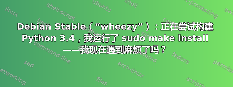 Debian Stable（“wheezy”）：正在尝试构建 Python 3.4，我运行了 sudo make install ——我现在遇到麻烦了吗？