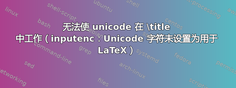 无法使 unicode 在 \title 中工作（inputenc：Unicode 字符未设置为用于 LaTeX）