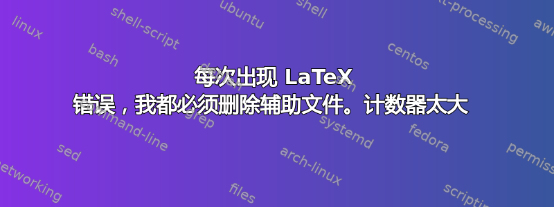 每次出现 LaTeX 错误，我都必须删除辅助文件。计数器太大 