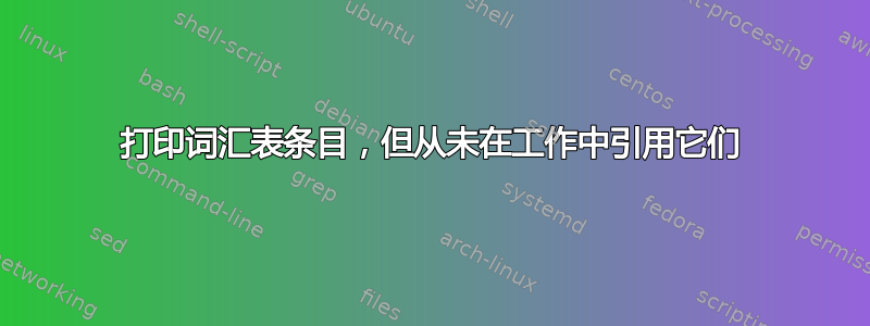 打印词汇表条目，但从未在工作中引用它们