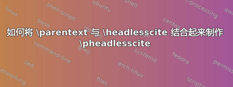 如何将 \parentext 与 \headlesscite 结合起来制作 \pheadlesscite