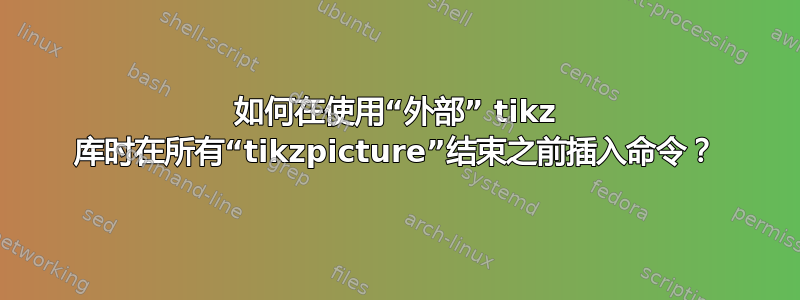 如何在使用“外部” tikz 库时在所有“tikzpicture”结束之前插入命令？