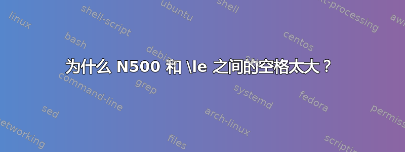 为什么 N500 和 \le 之间的空格太大？