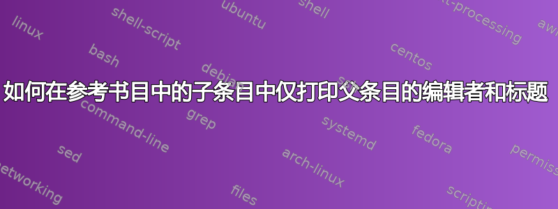 如何在参考书目中的子条目中仅打印父条目的编辑者和标题