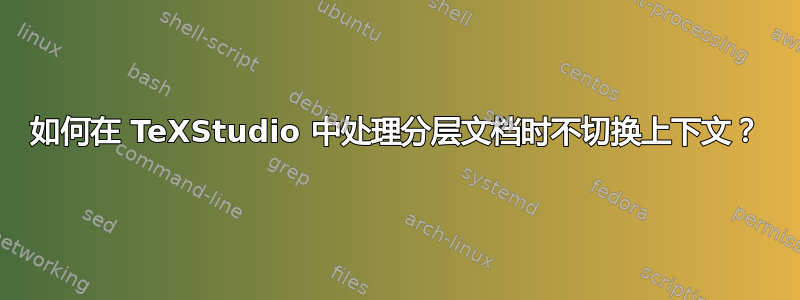 如何在 TeXStudio 中处理分层文档时不切换上下文？