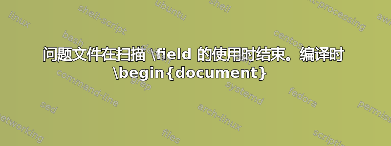 问题文件在扫描 \field 的使用时结束。编译时 \begin{document} 