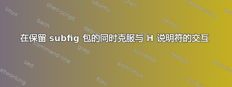 在保留 subfig 包的同时克服与 H 说明符的交互