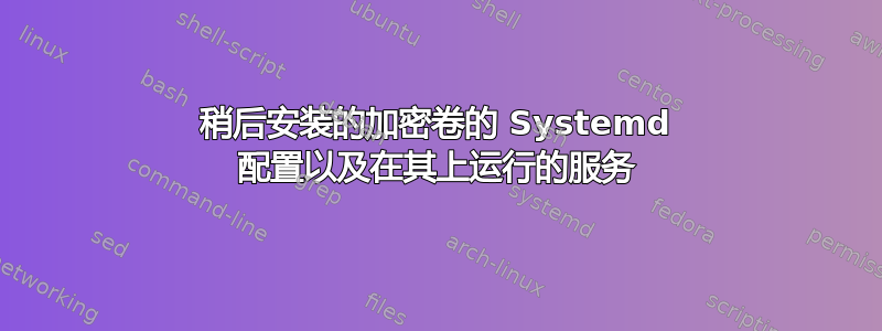 稍后安装的加密卷的 Systemd 配置以及在其上运行的服务