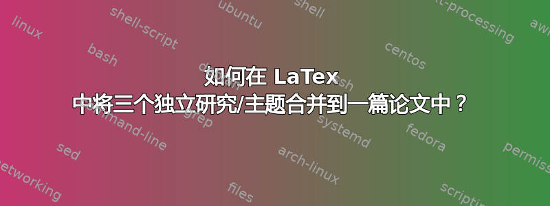 如何在 LaTex 中将三个独立研究/主题合并到一篇论文中？