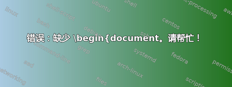 错误：缺少 \begin{document。请帮忙！