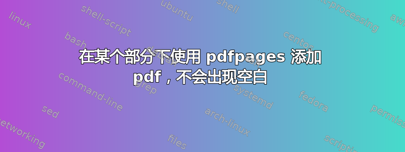 在某个部分下使用 pdfpages 添加 pdf，不会出现空白