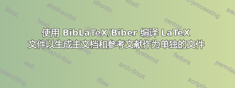 使用 BibLaTeX/Biber 编译 LaTeX 文件以生成主文档和参考文献作为单独的文件