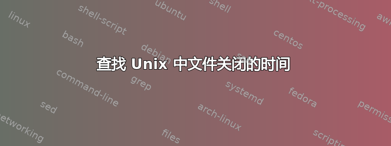 查找 Unix 中文件关闭的时间