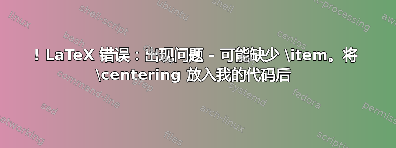 ! LaTeX 错误：出现问题 - 可能缺少 \item。将 \centering 放入我的代码后 