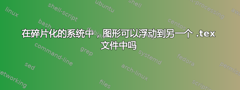 在碎片化的系统中，图形可以浮动到另一个 .tex 文件中吗