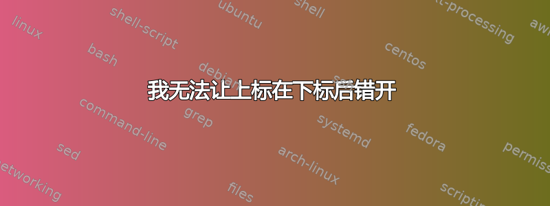 我无法让上标在下标后错开