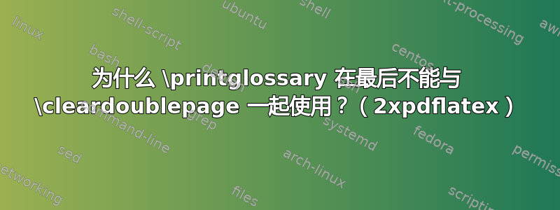 为什么 \printglossary 在最后不能与 \cleardoublepage 一起使用？（2xpdflatex）