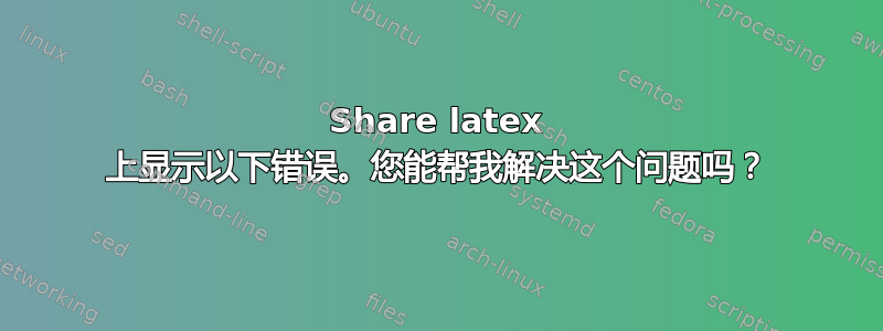 Share latex 上显示以下错误。您能帮我解决这个问题吗？