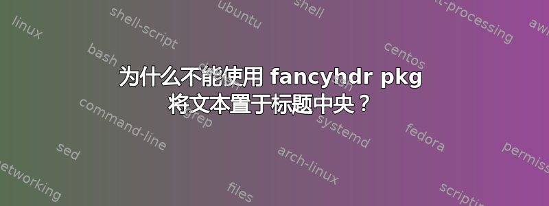 为什么不能使用 fancyhdr pkg 将文本置于标题中央？