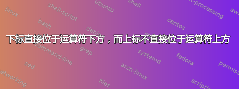 下标直接位于运算符下方，而上标不直接位于运算符上方