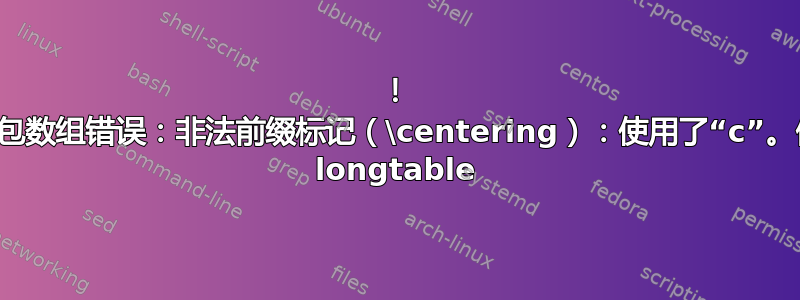 ！ 程序包数组错误：非法前缀标记（\centering）：使用了“c”。使用 longtable