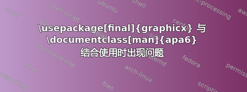 \usepackage[final]{graphicx} 与 \documentclass[man]{apa6} 结合使用时出现问题