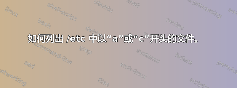 如何列出 /etc 中以“a”或“c”开头的文件。 