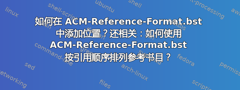 如何在 ACM-Reference-Format.bst 中添加位置？还相关：如何使用 ACM-Reference-Format.bst 按引用顺序排列参考书目？