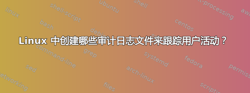 Linux 中创建哪些审计日志文件来跟踪用户活动？