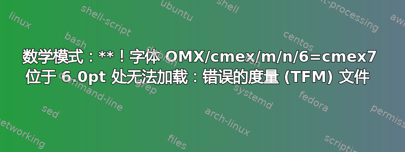 数学模式：**！字体 OMX/cmex/m/n/6=cmex7 位于 6.0pt 处无法加载：错误的度量 (TFM) 文件 