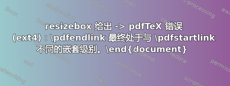 resizebox 给出 -> pdfTeX 错误 (ext4)：\pdfendlink 最终处于与 \pdfstartlink 不同的嵌套级别。\end{document} 