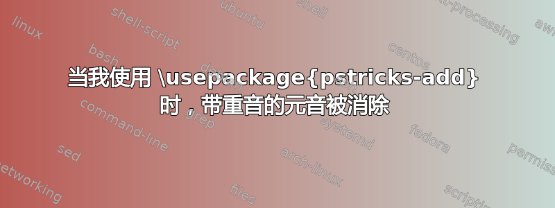 当我使用 \usepackage{pstricks-add} 时，带重音的元音被消除