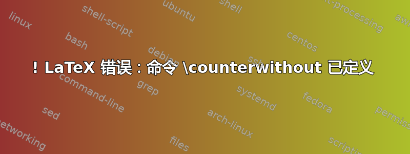 ! LaTeX 错误：命令 \counterwithout 已定义