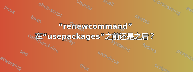 “renewcommand” 在“usepackages”之前还是之后？