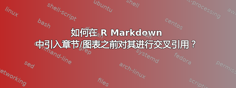 如何在 R Markdown 中引入章节/图表之前对其进行交叉引用？