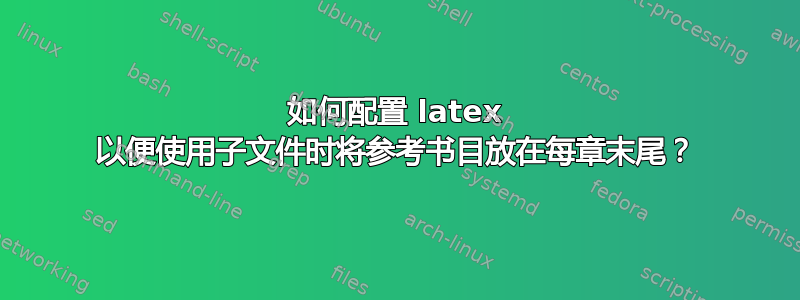 如何配置 latex 以便使用子文件时将参考书目放在每章末尾？