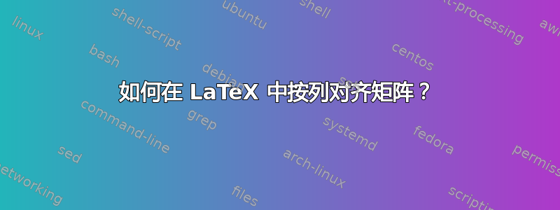 如何在 LaTeX 中按列对齐矩阵？