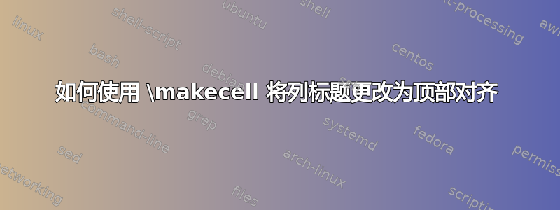 如何使用 \makecell 将列标题更改为顶部对齐