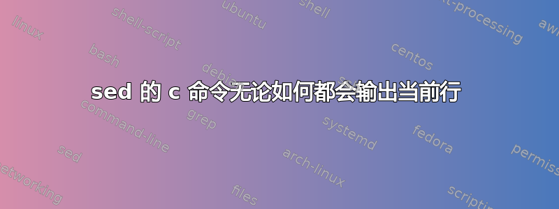 sed 的 c 命令无论如何都会输出当前行