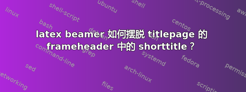 latex beamer 如何摆脱 titlepage 的 frameheader 中的 shorttitle？