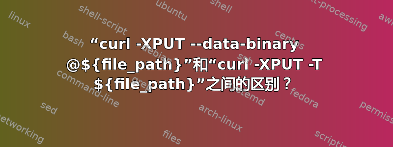 “curl -XPUT --data-binary @${file_path}”和“curl -XPUT -T ${file_path}”之间的区别？