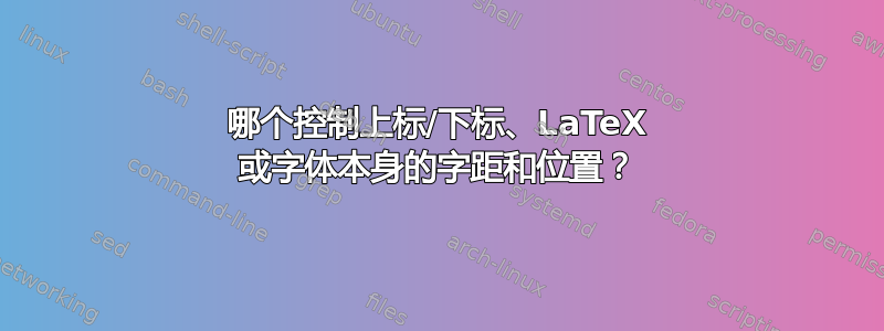 哪个控制上标/下标、LaTeX 或字体本身的字距和位置？