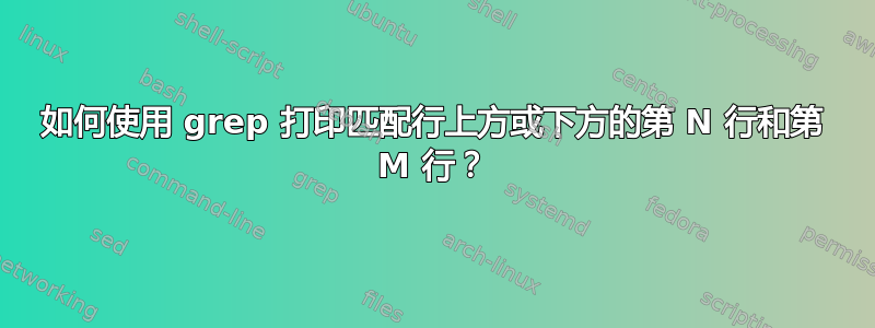 如何使用 grep 打印匹配行上方或下方的第 N 行和第 M 行？