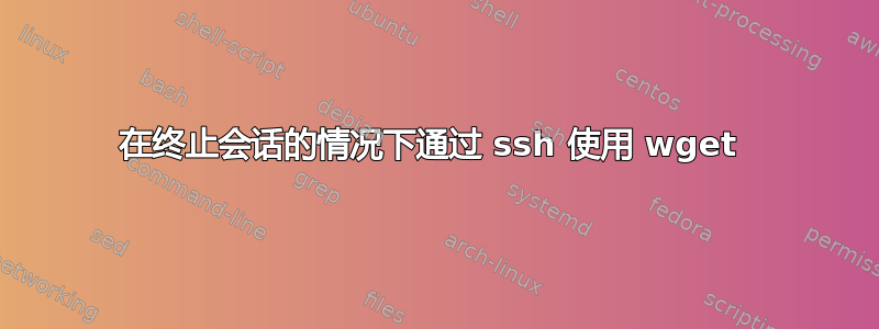 在终止会话的情况下通过 ssh 使用 wget 