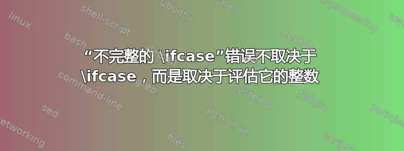 “不完整的 \ifcase”错误不取决于 \ifcase，而是取决于评估它的整数