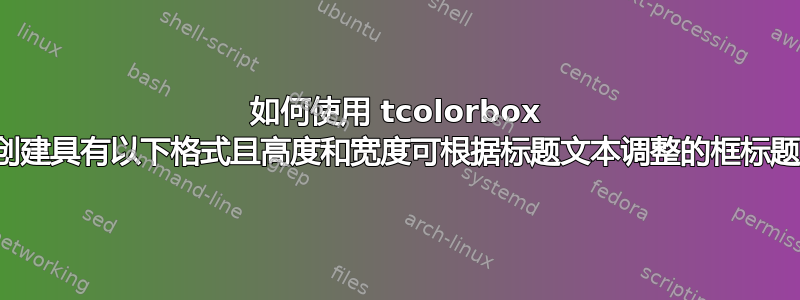 如何使用 tcolorbox 包创建具有以下格式且高度和宽度可根据标题文本调整的框标题？