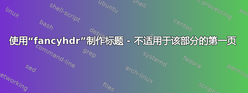 使用“fancyhdr”制作标题 - 不适用于该部分的第一页