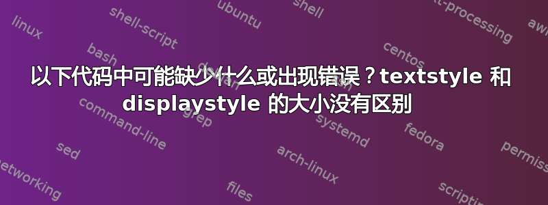 以下代码中可能缺少什么或出现错误？textstyle 和 displaystyle 的大小没有区别 